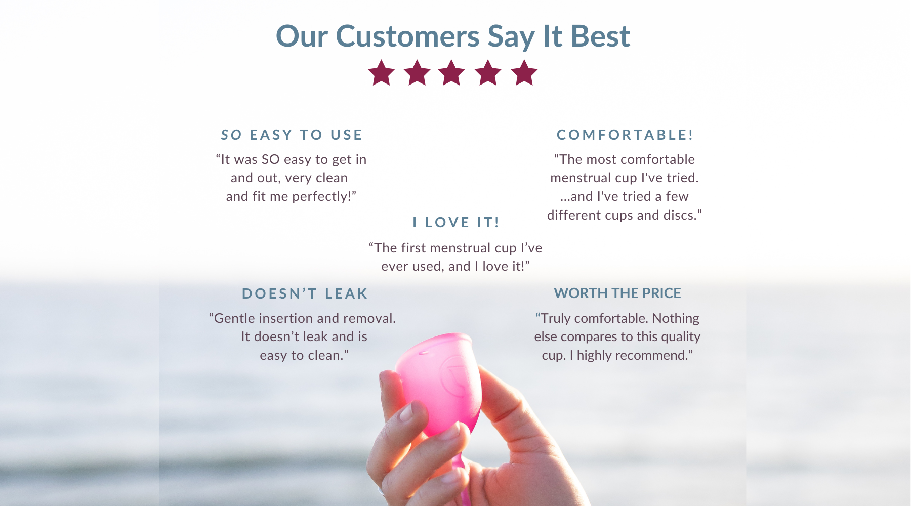 Our Customers Say It Best: “Gentle insertion and removal.  It doesn’t leak and is easy to clean.” Doesn’t leak “The most comfortable menstrual cup I've tried. ...and I've tried a few different cups and discs.” comfortable! “The first menstrual cup I’ve ever used, and I love it!” i love it! “It was SO easy to get in and out, very clean  and fit me perfectly!” So easy to use “Truly comfortable. Nothing else compares to this quality  cup. I highly recommend.” Worth the price  