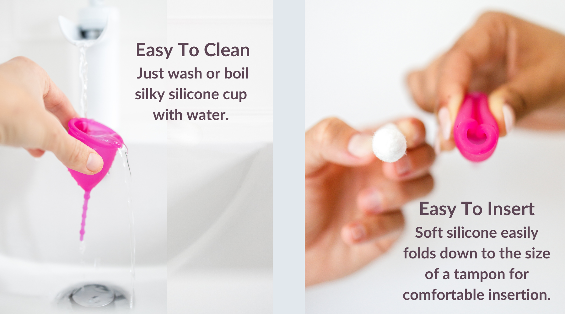 Easy to clean. Just wash or boil silky silicone period cup with water. Easy to insert. Soft silicone easily folds down to the size of a tampon for comfortable insertion. How to clean your Kind Cup period cup. 