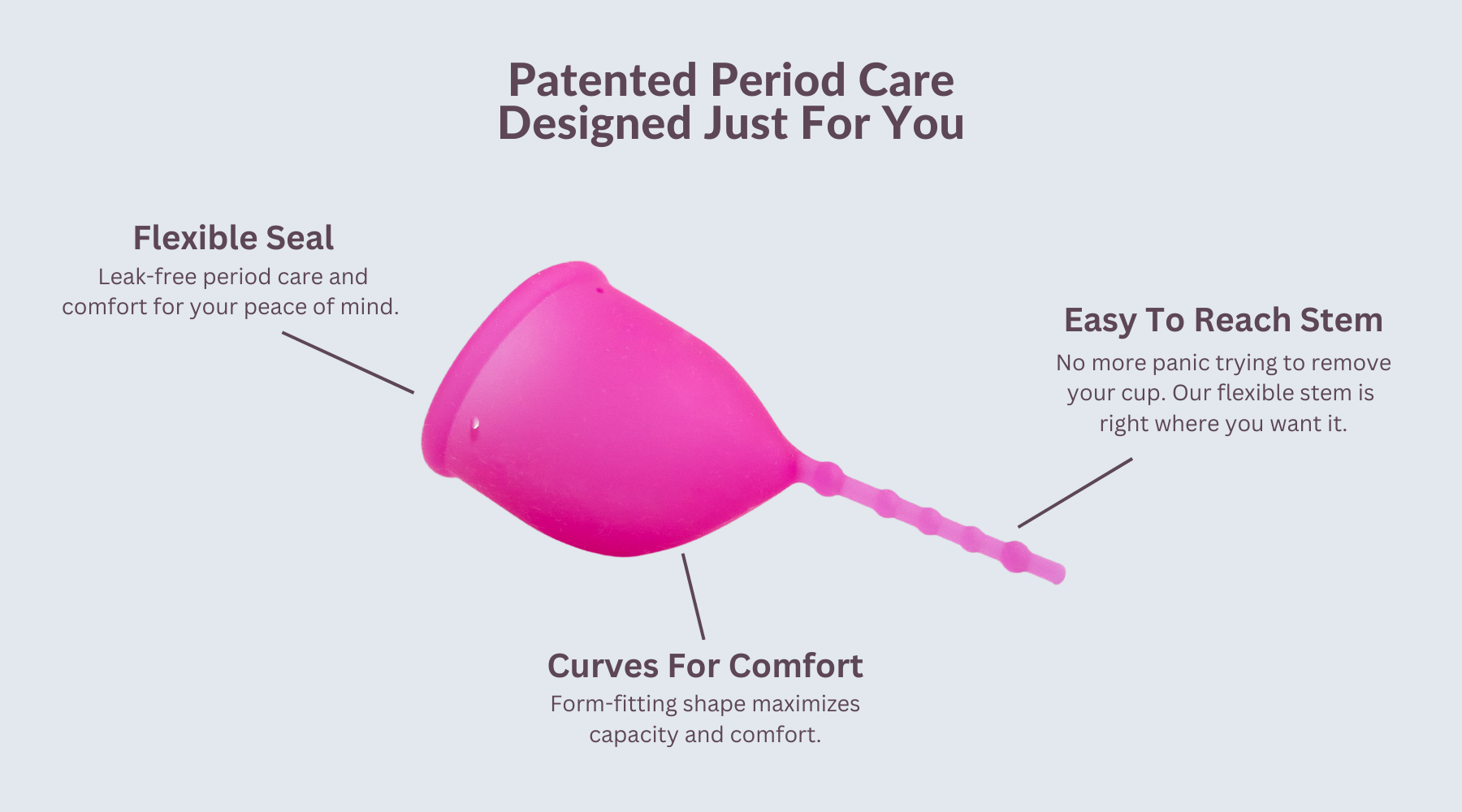 Patented Period Care. Designed Just For You. ID: Profile image of Kind Cup period cup menstrual cup ergonomic shape. Flexible Seal. Leak-free period care and comfort for your peace of mind. Easy to reach stem. No more panic trying to remove your cup. Our flexible stem is right where you want it. Curves for Comfort. Form-fitting shape maximizes capacity and comfort. Best period cup. Best menstrual cup. High cervix menstrual cup. Period cup that reduces cramps. Menstrual cup that reduces pressure on bladder.