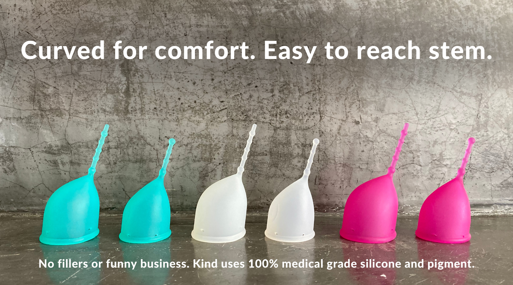 Kind Cup menstrual cup. Curved for comfort. Easy to reach stem. No fillers or funny business. Kind Cup uses 100% medical grade silicone and pigment. ID: Full lineup of Kind Cup ergonomic menstrual cup period product that looks comfortable and easy to use. Made in California. Made in USA. High cervix period cup. Menstrual cup with no pressure or cramps. High quality.