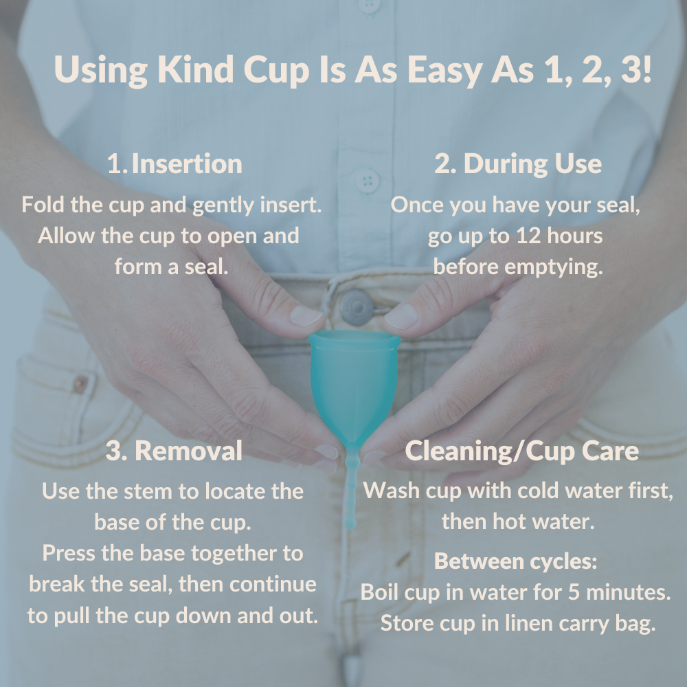 Using Kind Cup Is As Easy As 1, 2, 3! Insertion Fold the cup and gently insert. Allow the cup to open and  form a seal. 2. During Use Once you have your seal,  go up to 12 hours  before emptying. 3. Removal Use the stem to locate the base of the cup. Press the base together to break the seal, then continue to pull the cup down and out. Cleaning/Cup Care Wash cup with cold water first, then hot water.  Between cycles:  Boil cup in water for 5 minutes.  Store cup in linen carry bag.